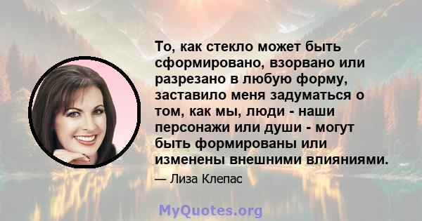 То, как стекло может быть сформировано, взорвано или разрезано в любую форму, заставило меня задуматься о том, как мы, люди - наши персонажи или души - могут быть формированы или изменены внешними влияниями.