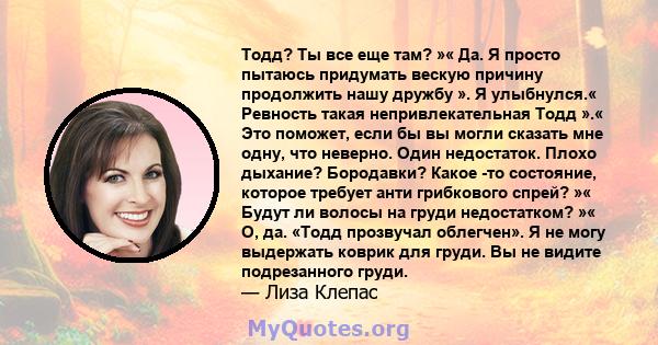 Тодд? Ты все еще там? »« Да. Я просто пытаюсь придумать вескую причину продолжить нашу дружбу ». Я улыбнулся.« Ревность такая непривлекательная Тодд ».« Это поможет, если бы вы могли сказать мне одну, что неверно. Один