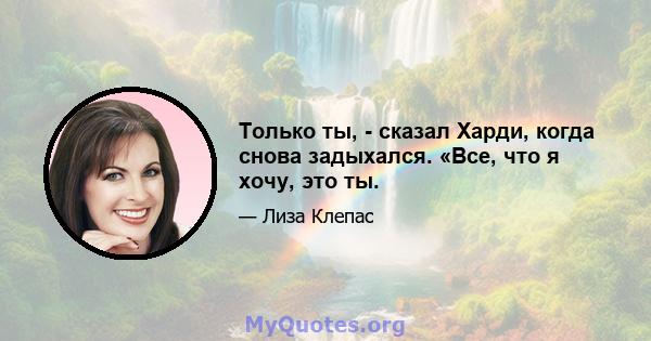 Только ты, - сказал Харди, когда снова задыхался. «Все, что я хочу, это ты.