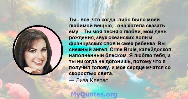 Ты - все, что когда -либо было моей любимой вещью, - она ​​хотела сказать ему. - Ты моя песня о любви, мой день рождения, звук океанских волн и французских слов и смех ребенка. Вы снежный ангел, Crme Brule, калейдоскоп, 