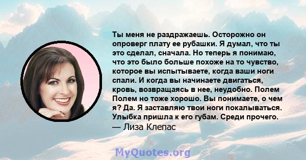 Ты меня не раздражаешь. Осторожно он опроверг плату ее рубашки. Я думал, что ты это сделал, сначала. Но теперь я понимаю, что это было больше похоже на то чувство, которое вы испытываете, когда ваши ноги спали. И когда