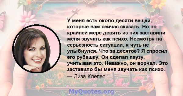 У меня есть около десяти вещей, которые вам сейчас сказать. Но по крайней мере девять из них заставили меня звучать как психо. Несмотря на серьезность ситуации, я чуть не улыбнулся. Что за десятое? Я спросил его