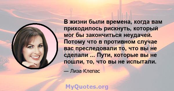 В жизни были времена, когда вам приходилось рискнуть, который мог бы закончиться неудачей. Потому что в противном случае вас преследовали то, что вы не сделали ... Пути, которые вы не пошли, то, что вы не испытали.