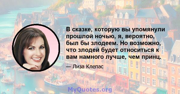 В сказке, которую вы упомянули прошлой ночью, я, вероятно, был бы злодеем. Но возможно, что злодей будет относиться к вам намного лучше, чем принц.