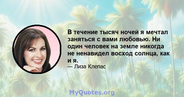 В течение тысяч ночей я мечтал заняться с вами любовью. Ни один человек на земле никогда не ненавидел восход солнца, как и я.