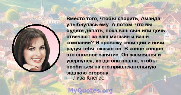 Вместо того, чтобы спорить, Аманда улыбнулась ему. А потом, что вы будете делать, пока ваш сын или дочь отвечают за ваш магазин и ваши компании? Я провожу свои дни и ночи, радуя тебя, сказал он. В конце концов, это