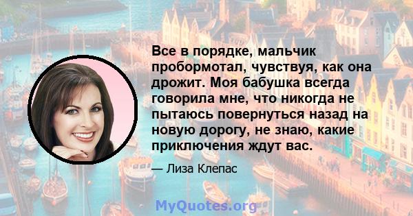 Все в порядке, мальчик пробормотал, чувствуя, как она дрожит. Моя бабушка всегда говорила мне, что никогда не пытаюсь повернуться назад на новую дорогу, не знаю, какие приключения ждут вас.