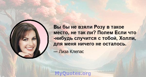 Вы бы не взяли Розу в такое место, не так ли? Полем Если что -нибудь случится с тобой, Холли, для меня ничего не осталось.