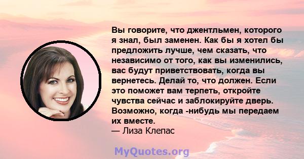 Вы говорите, что джентльмен, которого я знал, был заменен. Как бы я хотел бы предложить лучше, чем сказать, что независимо от того, как вы изменились, вас будут приветствовать, когда вы вернетесь. Делай то, что должен.