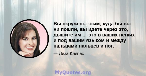 Вы окружены этим, куда бы вы ни пошли, вы идете через это, дышите им ... это в ваших легких и под вашим языком и между пальцами пальцев и ног.