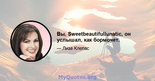 Вы, Sweetbeautifullunatic, он услышал, как бормочет.