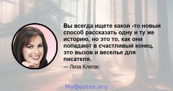 Вы всегда ищете какой -то новый способ рассказать одну и ту же историю, но это то, как они попадают в счастливый конец, это вызов и веселье для писателя.