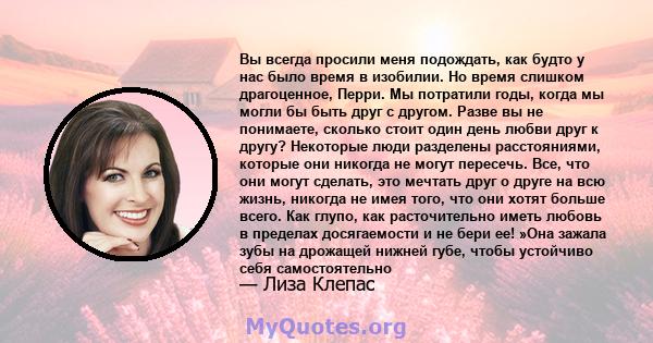 Вы всегда просили меня подождать, как будто у нас было время в изобилии. Но время слишком драгоценное, Перри. Мы потратили годы, когда мы могли бы быть друг с другом. Разве вы не понимаете, сколько стоит один день любви 