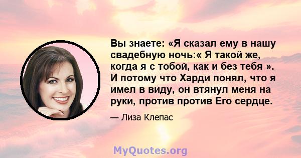 Вы знаете: «Я сказал ему в нашу свадебную ночь:« Я такой же, когда я с тобой, как и без тебя ». И потому что Харди понял, что я имел в виду, он втянул меня на руки, против против Его сердце.