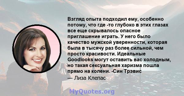 Взгляд опыта подходил ему, особенно потому, что где -то глубоко в этих глазах все еще скрывалось опасное приглашение играть. У него было качество мужской уверенности, которая была в тысячу раз более сильной, чем просто