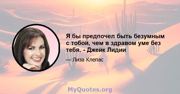 Я бы предпочел быть безумным с тобой, чем в здравом уме без тебя. - Джейк Лидии