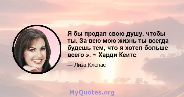 Я бы продал свою душу, чтобы ты. За всю мою жизнь ты всегда будешь тем, что я хотел больше всего ». ~ Харди Кейтс