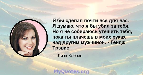 Я бы сделал почти все для вас. Я думаю, что я бы убил за тебя. Но я не собираюсь утешить тебя, пока ты плачешь в моих руках над другим мужчиной. - Гейдж Трэвис