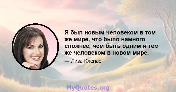 Я был новым человеком в том же мире, что было намного сложнее, чем быть одним и тем же человеком в новом мире.