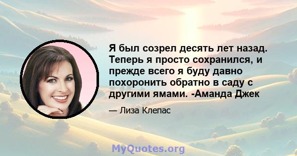 Я был созрел десять лет назад. Теперь я просто сохранился, и прежде всего я буду давно похоронить обратно в саду с другими ямами. -Аманда Джек