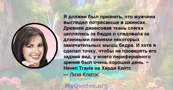 Я должен был признать, что мужчина выглядел потрясающе в джинсах. Древняя джинсовая ткань слегка цеплялась за бедра и следовала за длинными линиями некоторых замечательных мышц бедра. И хотя я сделал точку, чтобы не