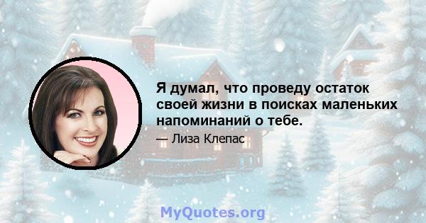 Я думал, что проведу остаток своей жизни в поисках маленьких напоминаний о тебе.