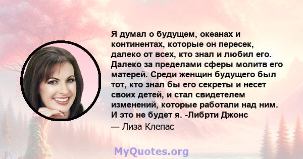 Я думал о будущем, океанах и континентах, которые он пересек, далеко от всех, кто знал и любил его. Далеко за пределами сферы молитв его матерей. Среди женщин будущего был тот, кто знал бы его секреты и несет своих