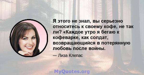 Я этого не знал, вы серьезно относитесь к своему кофе, не так ли? «Каждое утро я бегаю к кофеварке, как солдат, возвращающийся в потерянную любовь после войны.