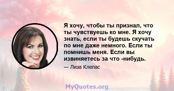 Я хочу, чтобы ты признал, что ты чувствуешь ко мне. Я хочу знать, если ты будешь скучать по мне даже немного. Если ты помнишь меня. Если вы извиняетесь за что -нибудь.