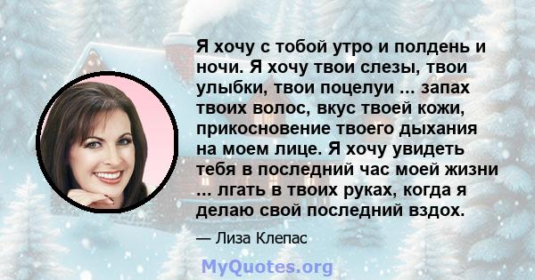 Я хочу с тобой утро и полдень и ночи. Я хочу твои слезы, твои улыбки, твои поцелуи ... запах твоих волос, вкус твоей кожи, прикосновение твоего дыхания на моем лице. Я хочу увидеть тебя в последний час моей жизни ...