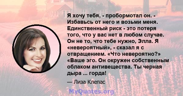 Я хочу тебя, - пробормотал он. - Избавьсь от него и возьми меня. Единственный риск - это потеря того, что у вас нет в любом случае. Он не то, что тебе нужно, Элла. Я «невероятный», - сказал я с отвращением. «Что