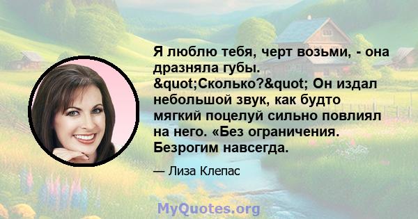 Я люблю тебя, черт возьми, - она ​​дразняла губы. "Сколько?" Он издал небольшой звук, как будто мягкий поцелуй сильно повлиял на него. «Без ограничения. Безрогим навсегда.