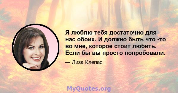 Я люблю тебя достаточно для нас обоих. И должно быть что -то во мне, которое стоит любить. Если бы вы просто попробовали.