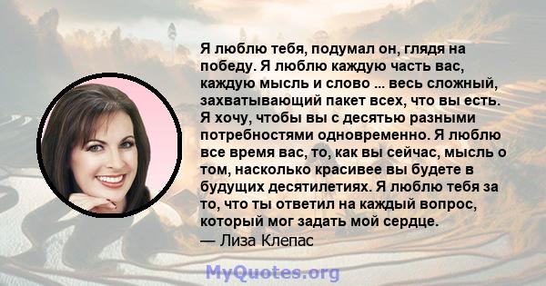 Я люблю тебя, подумал он, глядя на победу. Я люблю каждую часть вас, каждую мысль и слово ... весь сложный, захватывающий пакет всех, что вы есть. Я хочу, чтобы вы с десятью разными потребностями одновременно. Я люблю