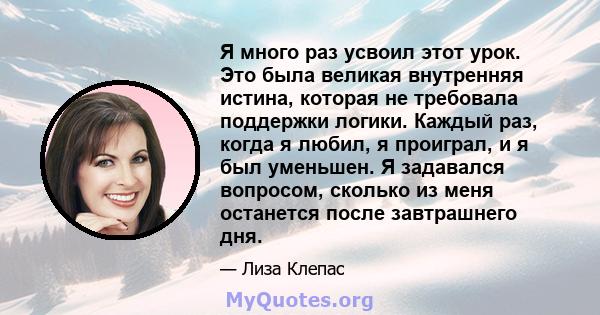 Я много раз усвоил этот урок. Это была великая внутренняя истина, которая не требовала поддержки логики. Каждый раз, когда я любил, я проиграл, и я был уменьшен. Я задавался вопросом, сколько из меня останется после