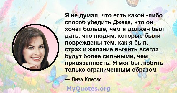 Я не думал, что есть какой -либо способ убедить Джека, что он хочет больше, чем я должен был дать, что людям, которые были повреждены тем, как я был, страх и желание выжить всегда будут более сильными, чем