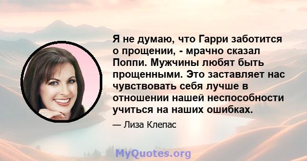 Я не думаю, что Гарри заботится о прощении, - мрачно сказал Поппи. Мужчины любят быть прощенными. Это заставляет нас чувствовать себя лучше в отношении нашей неспособности учиться на наших ошибках.