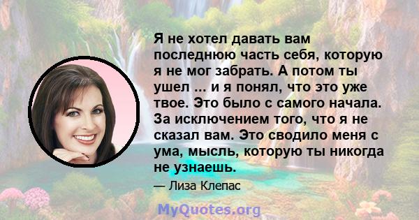 Я не хотел давать вам последнюю часть себя, которую я не мог забрать. А потом ты ушел ... и я понял, что это уже твое. Это было с самого начала. За исключением того, что я не сказал вам. Это сводило меня с ума, мысль,