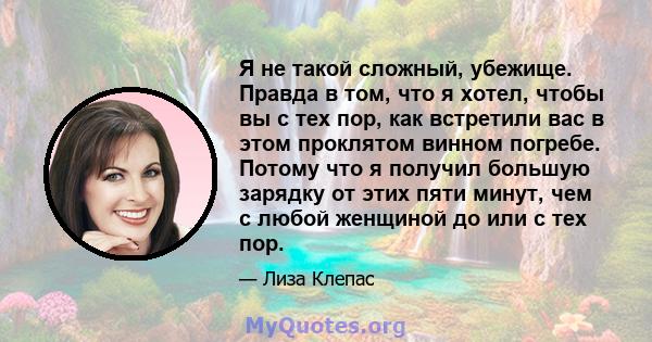 Я не такой сложный, убежище. Правда в том, что я хотел, чтобы вы с тех пор, как встретили вас в этом проклятом винном погребе. Потому что я получил большую зарядку от этих пяти минут, чем с любой женщиной до или с тех