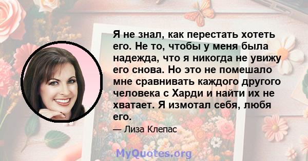 Я не знал, как перестать хотеть его. Не то, чтобы у меня была надежда, что я никогда не увижу его снова. Но это не помешало мне сравнивать каждого другого человека с Харди и найти их не хватает. Я измотал себя, любя его.