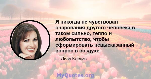 Я никогда не чувствовал очарования другого человека в таком сильно, тепло и любопытство, чтобы сформировать невысказанный вопрос в воздухе.