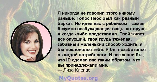 Я никогда не говорил этого никому раньше. Голос Леос был как рваный бархат. Но идея вас с ребенком - самая безумно возбуждающая вещь, которую я когда -либо представлял. Твой живот все опухший, твоя грудь тяжелая,