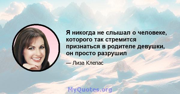 Я никогда не слышал о человеке, которого так стремится признаться в родителе девушки, он просто разрушил