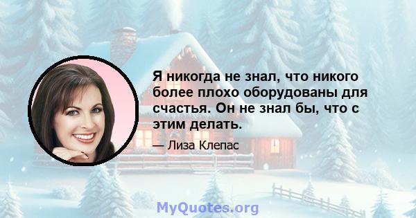 Я никогда не знал, что никого более плохо оборудованы для счастья. Он не знал бы, что с этим делать.