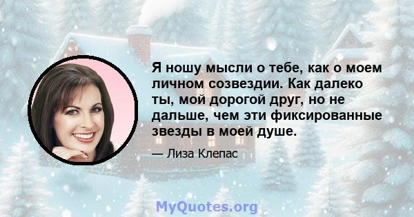 Я ношу мысли о тебе, как о моем личном созвездии. Как далеко ты, мой дорогой друг, но не дальше, чем эти фиксированные звезды в моей душе.