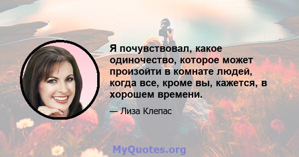 Я почувствовал, какое одиночество, которое может произойти в комнате людей, когда все, кроме вы, кажется, в хорошем времени.