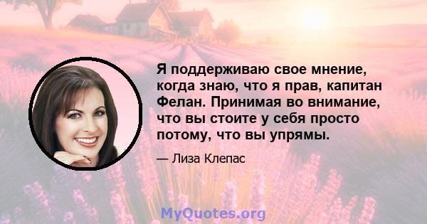 Я поддерживаю свое мнение, когда знаю, что я прав, капитан Фелан. Принимая во внимание, что вы стоите у себя просто потому, что вы упрямы.