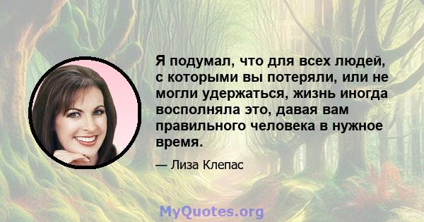 Я подумал, что для всех людей, с которыми вы потеряли, или не могли удержаться, жизнь иногда восполняла это, давая вам правильного человека в нужное время.