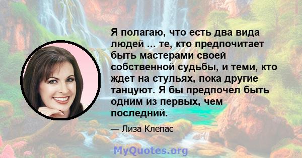 Я полагаю, что есть два вида людей ... те, кто предпочитает быть мастерами своей собственной судьбы, и теми, кто ждет на стульях, пока другие танцуют. Я бы предпочел быть одним из первых, чем последний.