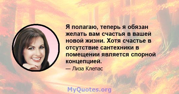 Я полагаю, теперь я обязан желать вам счастья в вашей новой жизни. Хотя счастье в отсутствие сантехники в помещении является спорной концепцией.